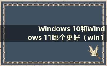 Windows 10和Windows 11哪个更好（win10和win11的区别）
